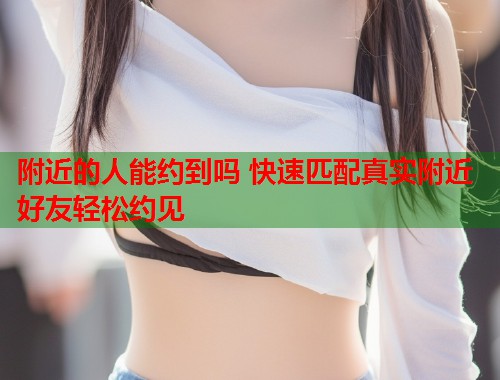 附近的人能约到吗 快速匹配真实附近好友轻松约见  第1张