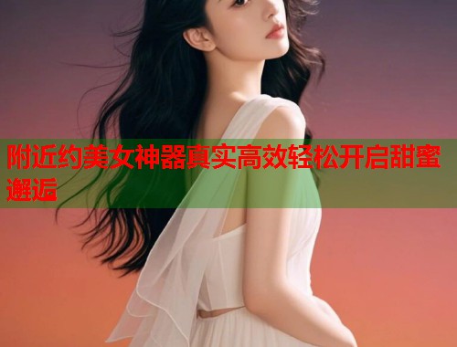 附近约美女神器真实高效轻松开启甜蜜邂逅  第1张