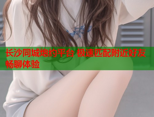 长沙同城炮约平台 极速匹配附近好友畅聊体验  第1张