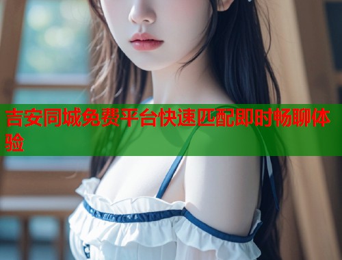 吉安同城免费平台快速匹配即时畅聊体验  第1张