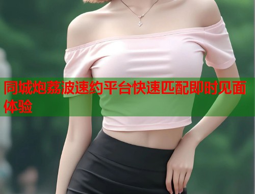 同城炮荔波速约平台快速匹配即时见面体验  第1张