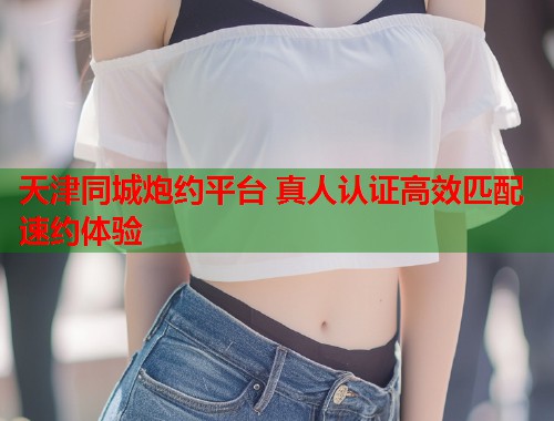 天津同城炮约平台 真人认证高效匹配速约体验  第1张