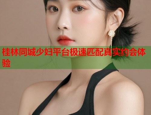 桂林同城少妇平台极速匹配真实约会体验  第1张